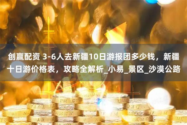 创赢配资 3-6人去新疆10日游报团多少钱，新疆十日游价格表，攻略全解析_小易_景区_沙漠公路