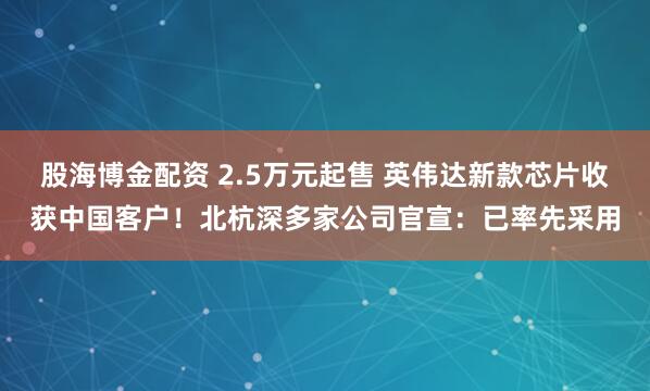 股海博金配资 2.5万元起售 英伟达新款芯片收获中国客户！北杭深多家公司官宣：已率先采用