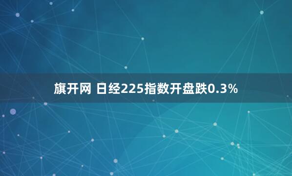 旗开网 日经225指数开盘跌0.3%