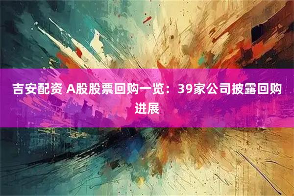 吉安配资 A股股票回购一览：39家公司披露回购进展