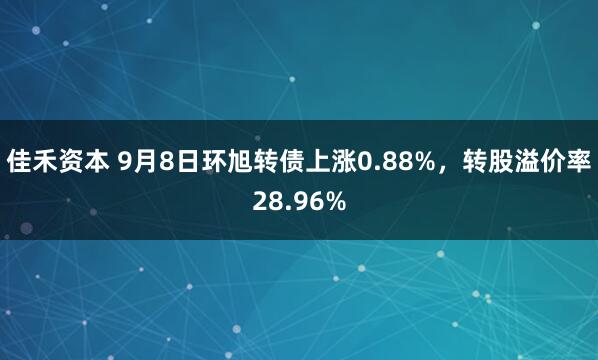 佳禾资本 9月8日环旭转债上涨0.88%，转股溢价率28.96%