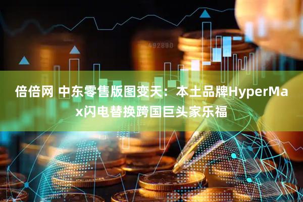 倍倍网 中东零售版图变天：本土品牌HyperMax闪电替换跨国巨头家乐福