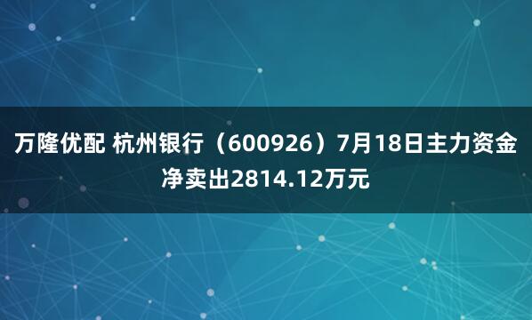 万隆优配 杭州银行（600926）7月18日主力资金净卖出2814.12万元