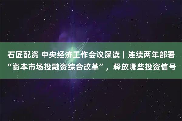 石匠配资 中央经济工作会议深读｜连续两年部署“资本市场投融资综合改革”，释放哪些投资信号