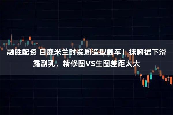 融胜配资 白鹿米兰时装周造型翻车！抹胸裙下滑露副乳，精修图VS生图差距太大