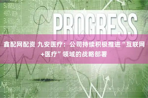 鑫配网配资 九安医疗：公司持续积极推进“互联网+医疗”领域的战略部署