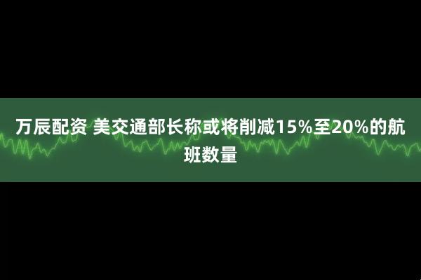 万辰配资 美交通部长称或将削减15%至20%的航班数量