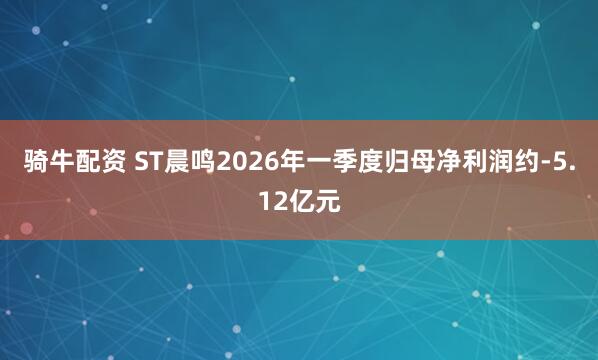 骑牛配资 ST晨鸣2026年一季度归母净利润约-5.12亿元