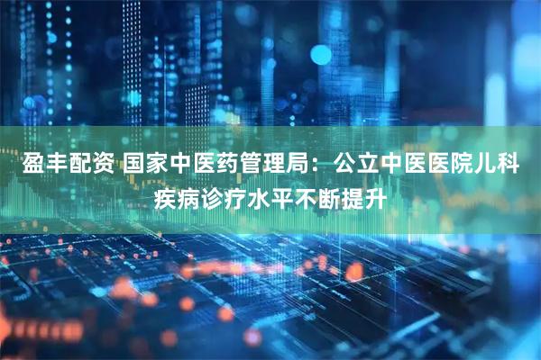 盈丰配资 国家中医药管理局：公立中医医院儿科疾病诊疗水平不断提升