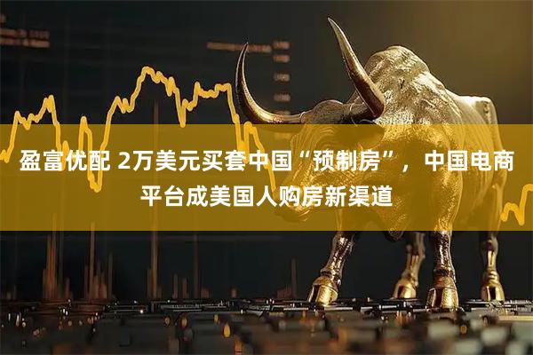 盈富优配 2万美元买套中国“预制房”，中国电商平台成美国人购房新渠道